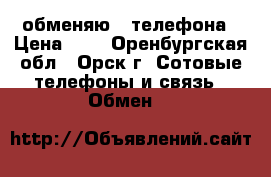 обменяю 2 телефона › Цена ­ 0 - Оренбургская обл., Орск г. Сотовые телефоны и связь » Обмен   